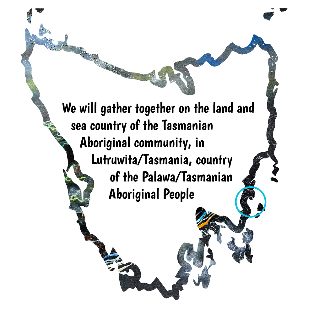 We will gather together on the land and sea country of the Tasmanian Aboriginal community, in Lutruwita/Tasmania, country of Palawa/Tasmanian Aboriginal people